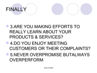 FINALLY
3.ARE YOU MAKING EFFORTS TO
REALLY LEARN ABOUT YOUR
PRODUCTS & SERVICES?
4.DO YOU ENJOY MEETING
CUSTOMERS OR THEIR COMPLAINTS?
5.NEVER OVERPROMISE BUTALWAYS
OVERPERFORM
SUNIL KUMAR
 