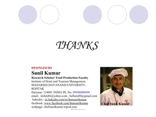 THANKS
SUNIL KUMAR
DESINGED BY
Sunil Kumar
Research Scholar/ Food Production Faculty
Institute of Hotel and Tourism Management,
MAHARSHI DAYANAND UNIVERSITY,
ROHTAK
Haryana- 124001 INDIA Ph. No. 09996000499
email: skihm86@yahoo.com , balhara86@gmail.com
linkedin:- in.linkedin.com/in/ihmsunilkumar
facebook: www.facebook.com/ihmsunilkumar
webpage: chefsunilkumar.tripod.com
 