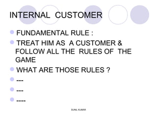 INTERNAL CUSTOMER
FUNDAMENTAL RULE :
TREAT HIM AS A CUSTOMER &
FOLLOW ALL THE RULES OF THE
GAME
WHAT ARE THOSE RULES ?
---
---
----
SUNIL KUMAR
 