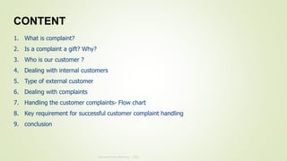 Annual Review Meeting - 2019
1. What is complaint?
2. Is a complaint a gift? Why?
3. Who is our customer ?
4. Dealing with internal customers
5. Type of external customer
6. Dealing with complaints
7. Handling the customer complaints- Flow chart
8. Key requirement for successful customer complaint handling
9. conclusion
CONTENT
 