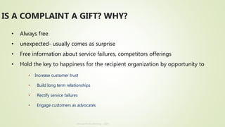 Annual Review Meeting - 2019
• Always free
• unexpected- usually comes as surprise
• Free information about service failures, competitors offerings
• Hold the key to happiness for the recipient organization by opportunity to
• Increase customer trust
• Build long term relationships
• Rectify service failures
• Engage customers as advocates
IS A COMPLAINT A GIFT? WHY?
 