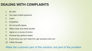 Annual Review Meeting - 2017
1. Be calm
2. Use open ended questions
3. Listen
4. Empathize
5. Do not justify lapses
6. Make notes and clarify doubts
7. Agree on a course of action
8. Promise less perform better
9. If you know you can’t help him, get someone who can
10. Follow through
Make the customer part of the solution; not part of the problem
DEALING WITH COMPLAINTS
 