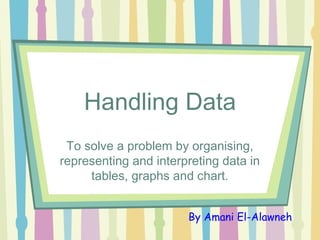 Handling Data
To solve a problem by organising,
representing and interpreting data in
tables, graphs and chart.
By Amani El-Alawneh
 