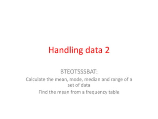 Handling data 2 BTEOTSSSBAT: Calculate the mean, mode, median and range of a set of data Find the mean from a frequency table 