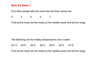 Now try these 1,[object Object],Five other people take the same test and their scores are:,[object Object],5		3	5	5	7,[object Object],Find (a) the mean (b) the mode (c) the median score and (d) the range,[object Object],The following are the midday temperatures over a week:,[object Object],23 C 	24C	25C	26C	20C	23C	27C,[object Object],Find (a) the mean (b) the mode (c) the median score and (d) the range,[object Object]