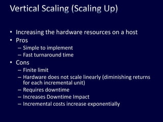 Vertical Scaling (Scaling Up)Increasing the hardware resources on a hostProsSimple to implementFast turnaround timeConsFinite limitHardware does not scale linearly (diminishing returns for each incremental unit)Requires downtimeIncreases Downtime ImpactIncremental costs increase exponentially