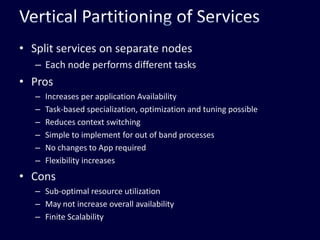 Vertical Partitioning of ServicesSplit services on separate nodesEach node performs different tasksProsIncreases per application AvailabilityTask-based specialization, optimization and tuning possibleReduces context switchingSimple to implement for out of band processesNo changes to App requiredFlexibility increasesConsSub-optimal resource utilizationMay not increase overall availabilityFinite Scalability