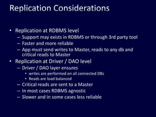 Replication ConsiderationsReplication at RDBMS levelSupport may exists in RDBMS or through 3rd party toolFaster and more reliableApp must send writes to Master, reads to any db and critical reads to MasterReplication at Driver / DAO levelDriver / DAO layer ensures writes are performed on all connected DBsReads are load balancedCritical reads are sent to a MasterIn most cases RDBMS agnosticSlower and in some cases less reliable