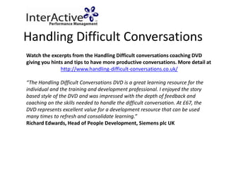 Handling Difficult Conversations
Watch the excerpts from the Handling Difficult conversations coaching DVD
giving you hints and tips to have more productive conversations. More detail at
               http://www.handling-difficult-conversations.co.uk/

“The Handling Difficult Conversations DVD is a great learning resource for the
individual and the training and development professional. I enjoyed the story
based style of the DVD and was impressed with the depth of feedback and
coaching on the skills needed to handle the difficult conversation. At £67, the
DVD represents excellent value for a development resource that can be used
many times to refresh and consolidate learning.”
Richard Edwards, Head of People Development, Siemens plc UK
 