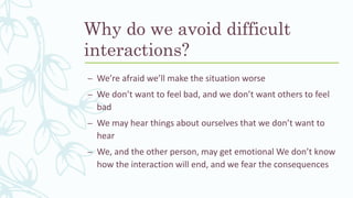 Why do we avoid difficult
interactions?
– We’re afraid we’ll make the situation worse
– We don’t want to feel bad, and we don’t want others to feel
bad
– We may hear things about ourselves that we don’t want to
hear
– We, and the other person, may get emotional We don’t know
how the interaction will end, and we fear the consequences
 