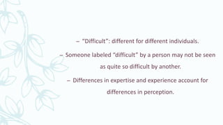 – “Difficult”: different for different individuals.
– Someone labeled “difficult” by a person may not be seen
as quite so difficult by another.
– Differences in expertise and experience account for
differences in perception.
 