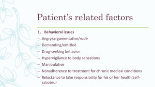 Patient’s related factors
1. Behavioral issues
– Angry/argumentative/rude
– Demanding/entitled
– Drug-seeking behavior
– Hypervigilance to body sensations
– Manipulative
– Nonadherence to treatment for chronic medical conditions
– Reluctance to take responsibility for his or her health Self-
saboteur
 