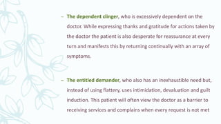 – The dependent clinger, who is excessively dependent on the
doctor. While expressing thanks and gratitude for actions taken by
the doctor the patient is also desperate for reassurance at every
turn and manifests this by returning continually with an array of
symptoms.
– The entitled demander, who also has an inexhaustible need but,
instead of using flattery, uses intimidation, devaluation and guilt
induction. This patient will often view the doctor as a barrier to
receiving services and complains when every request is not met
 