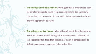 – The manipulative help-rejector, who again has a 'quenchless need
for emotional supplies' and returns repeatedly to the surgery to
report that the treatment did not work. If any symptom is relieved
another appears in its place.
– The self-destructive denier, who, although possibly suffering from
a serious disease, makes no significant alterations in lifestyle. To
the doctor it often feels that the patient's aim is paradoxically to
defeat any attempts to preserve his or her life.
 