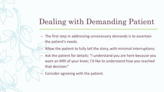 Dealing with Demanding Patient
– The first step in addressing unnecessary demands is to ascertain
the patient's needs.
– Allow the patient to fully tell the story, with minimal interruptions.
– Ask the patient for details: “I understand you are here because you
want an MRI of your knee; I'd like to understand how you reached
that decision.”
– Consider agreeing with the patient.
 