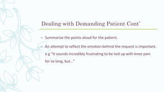 – Summarize the points aloud for the patient.
– An attempt to reflect the emotion behind the request is important.
e.g “It sounds incredibly frustrating to be laid up with knee pain
for so long, but…”
Dealing with Demanding Patient Cont’
 