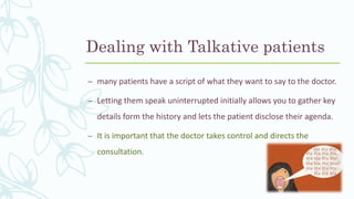 Dealing with Talkative patients
– many patients have a script of what they want to say to the doctor.
– Letting them speak uninterrupted initially allows you to gather key
details form the history and lets the patient disclose their agenda.
– It is important that the doctor takes control and directs the
consultation.
 
