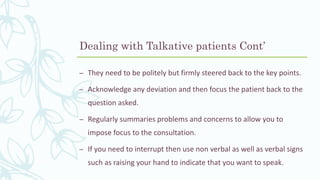 – They need to be politely but firmly steered back to the key points.
– Acknowledge any deviation and then focus the patient back to the
question asked.
– Regularly summaries problems and concerns to allow you to
impose focus to the consultation.
– If you need to interrupt then use non verbal as well as verbal signs
such as raising your hand to indicate that you want to speak.
Dealing with Talkative patients Cont’
 