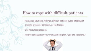 How to cope with difficult patients
– Recognize your own feelings, difficult patients evoke a feeling of
anxiety, pressure, boredom, or frustration.
– Use resources (groups).
– Involve colleagues in your management plan. “you are not alone.”
 