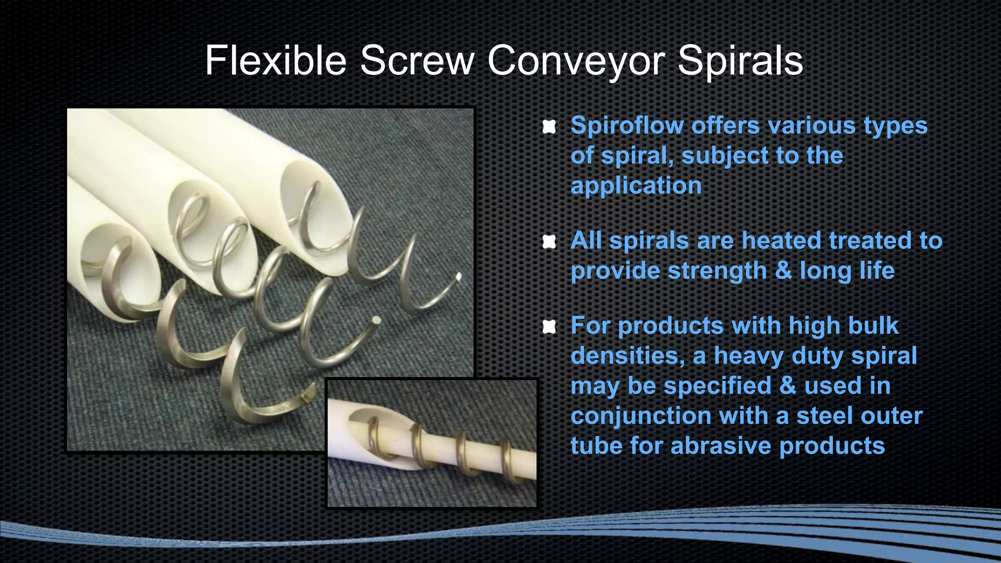 Flexible Screw Conveyor Spirals
Spiroflow offers various types
of spiral, subject to the
application
All spirals are heated treated to
provide strength & long life
For products with high bulk
densities, a heavy duty spiral
may be specified & used in
conjunction with a steel outer
tube for abrasive products
 