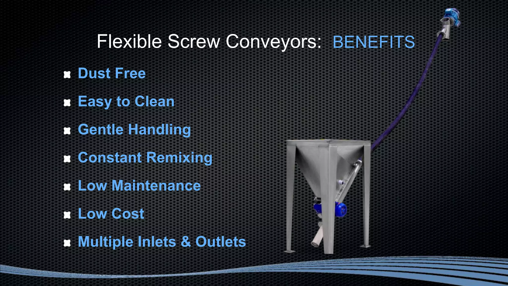 Flexible Screw Conveyors: BENEFITS
Dust Free
Easy to Clean
Gentle Handling
Constant Remixing
Low Maintenance
Low Cost
Multiple Inlets & Outlets
 
