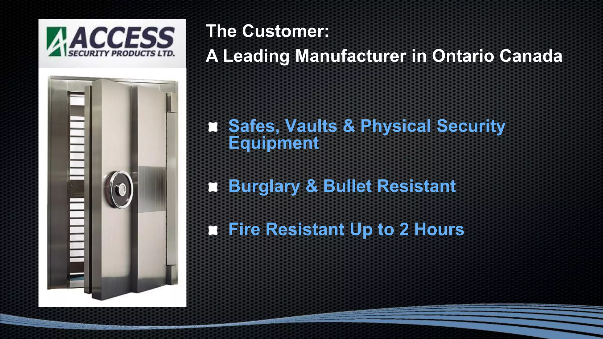 Safes, Vaults & Physical Security
Equipment
Burglary & Bullet Resistant
Fire Resistant Up to 2 Hours
The Customer:
A Leading Manufacturer in Ontario Canada
 