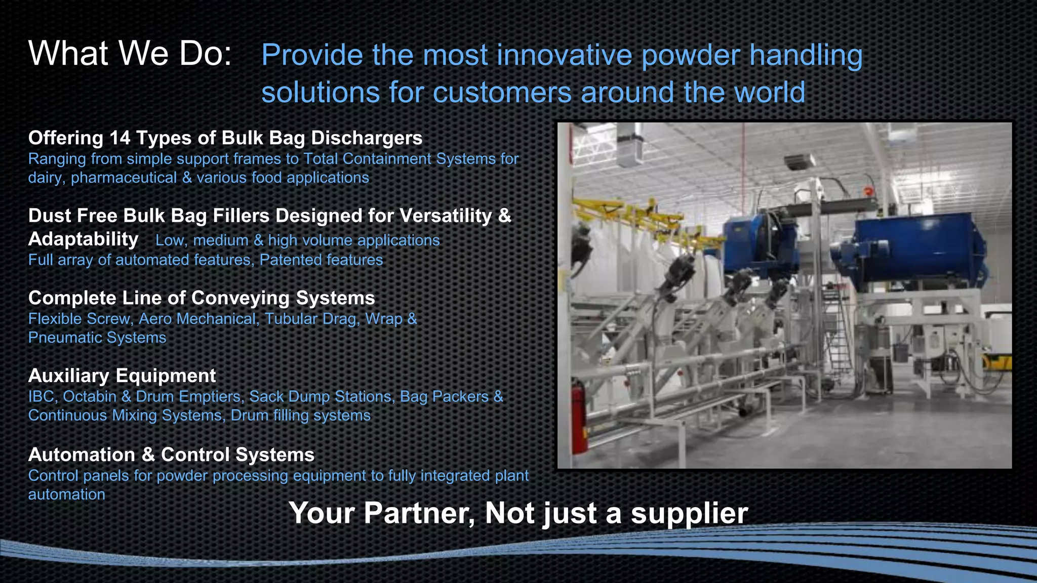 Offering 14 Types of Bulk Bag Dischargers
Ranging from simple support frames to Total Containment Systems for
dairy, pharmaceutical & various food applications
Dust Free Bulk Bag Fillers Designed for Versatility &
Adaptability Low, medium & high volume applications
Full array of automated features, Patented features
Complete Line of Conveying Systems
Flexible Screw, Aero Mechanical, Tubular Drag, Wrap &
Pneumatic Systems
Auxiliary Equipment
IBC, Octabin & Drum Emptiers, Sack Dump Stations, Bag Packers &
Continuous Mixing Systems, Drum filling systems
Automation & Control Systems
Control panels for powder processing equipment to fully integrated plant
automation
What We Do: Provide the most innovative powder handling
solutions for customers around the world
Your Partner, Not just a supplier
 