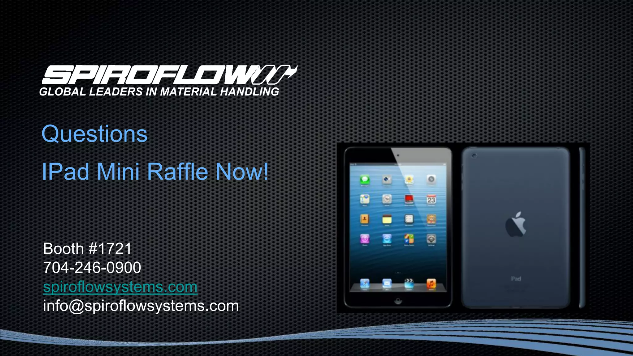 Questions
IPad Mini Raffle Now!
GLOBAL LEADERS IN MATERIAL HANDLING
Booth #1721
704-246-0900
spiroflowsystems.com
info@spiroflowsystems.com
 