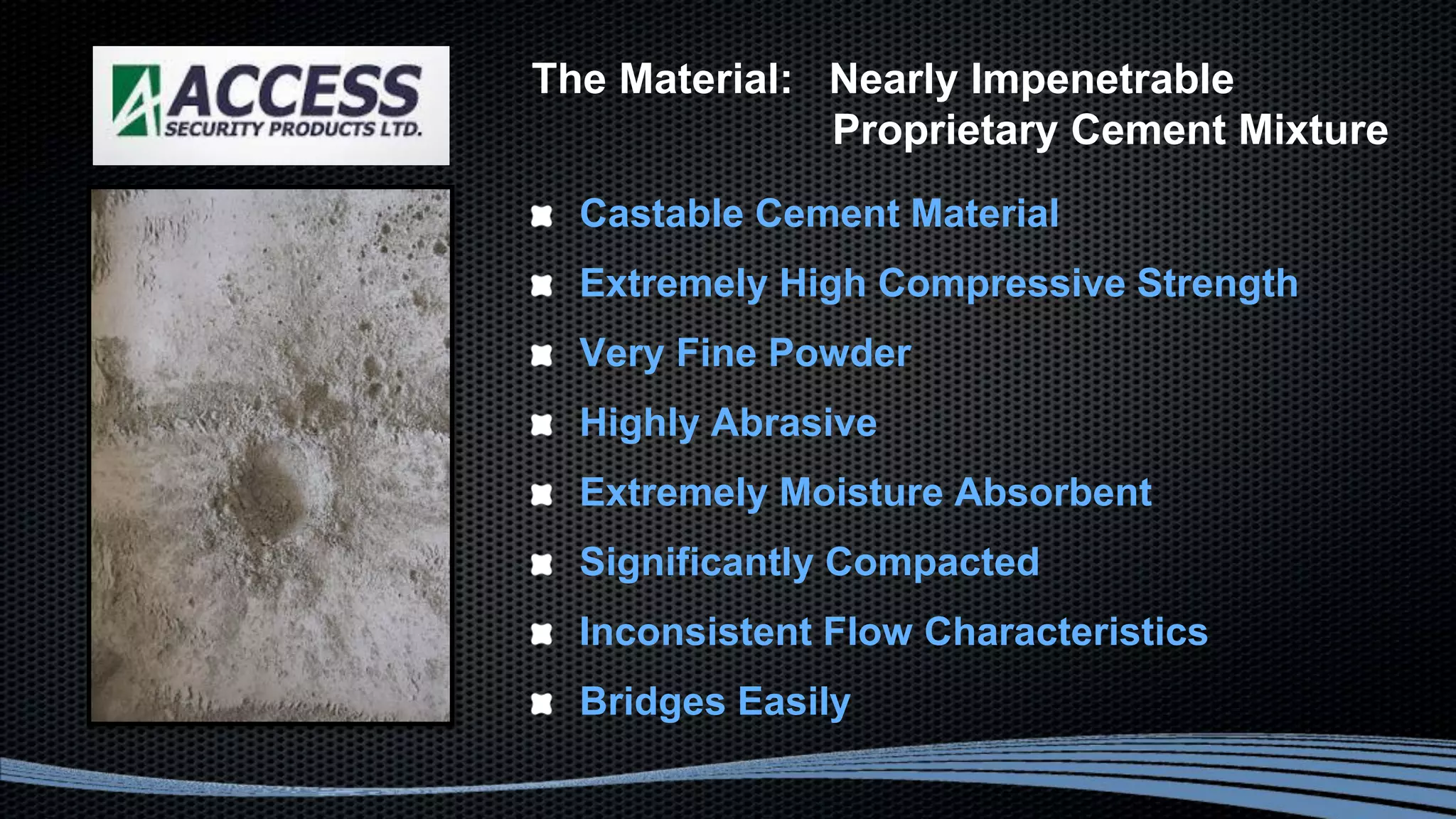 Castable Cement Material
Extremely High Compressive Strength
Very Fine Powder
Highly Abrasive
Extremely Moisture Absorbent
Significantly Compacted
Inconsistent Flow Characteristics
Bridges Easily
The Material: Nearly Impenetrable
Proprietary Cement Mixture
 