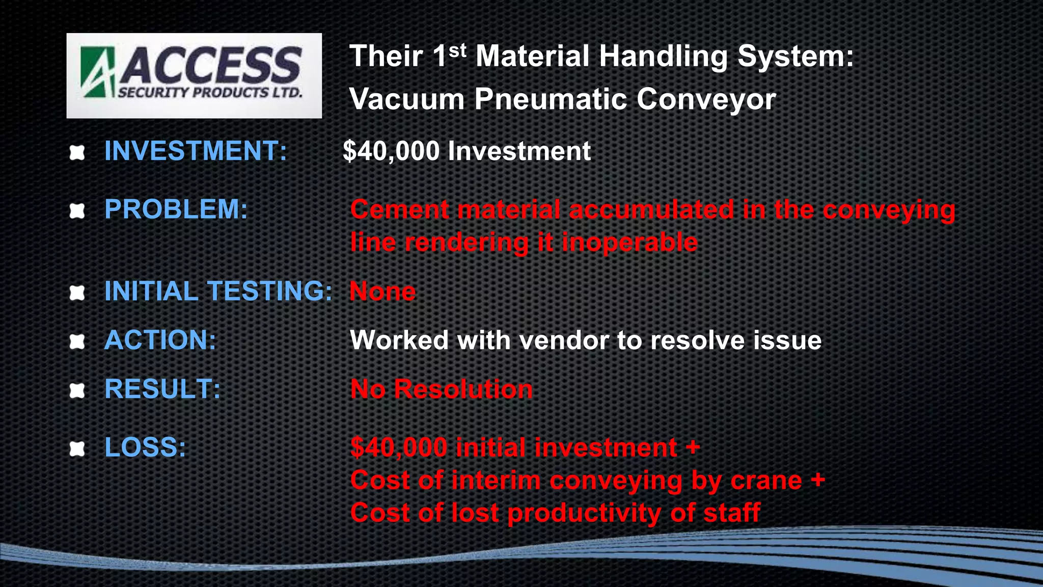 INVESTMENT: $40,000 Investment
PROBLEM: Cement material accumulated in the conveying
line rendering it inoperable
INITIAL TESTING: None
ACTION: Worked with vendor to resolve issue
RESULT: No Resolution
LOSS: $40,000 initial investment +
Cost of interim conveying by crane +
Cost of lost productivity of staff
Their 1st Material Handling System:
Vacuum Pneumatic Conveyor
 