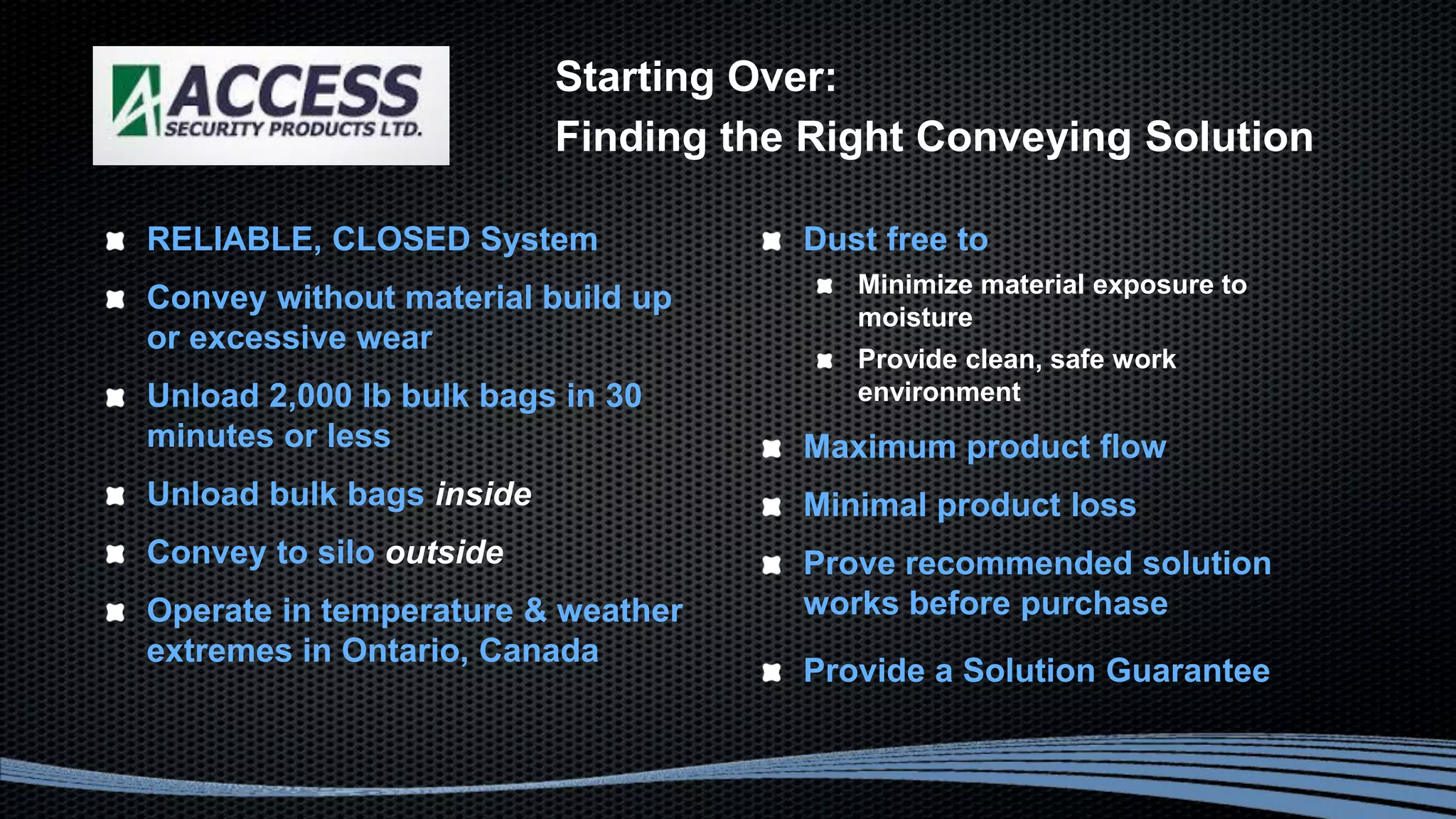 Starting Over:
Finding the Right Conveying Solution
RELIABLE, CLOSED System
Convey without material build up
or excessive wear
Unload 2,000 lb bulk bags in 30
minutes or less
Unload bulk bags inside
Convey to silo outside
Operate in temperature & weather
extremes in Ontario, Canada
Dust free to
Minimize material exposure to
moisture
Provide clean, safe work
environment
Maximum product flow
Minimal product loss
Prove recommended solution
works before purchase
Provide a Solution Guarantee
 