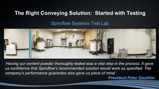 The Right Conveying Solution: Started with Testing
Spiroflow Systems Test Lab
‘Having our cement powder thoroughly tested was a vital step in the process. It gave
us confidence that Spiroflow’s recommended solution would work as specified. The
company’s performance guarantee also gave us piece of mind.’
President Peter Gauthier
 