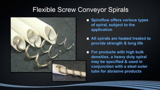 Flexible Screw Conveyor Spirals
Spiroflow offers various types
of spiral, subject to the
application
All spirals are heated treated to
provide strength & long life
For products with high bulk
densities, a heavy duty spiral
may be specified & used in
conjunction with a steel outer
tube for abrasive products
 