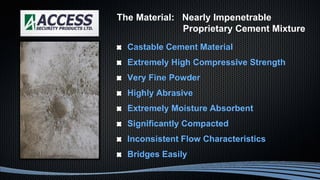 Castable Cement Material
Extremely High Compressive Strength
Very Fine Powder
Highly Abrasive
Extremely Moisture Absorbent
Significantly Compacted
Inconsistent Flow Characteristics
Bridges Easily
The Material: Nearly Impenetrable
Proprietary Cement Mixture
 