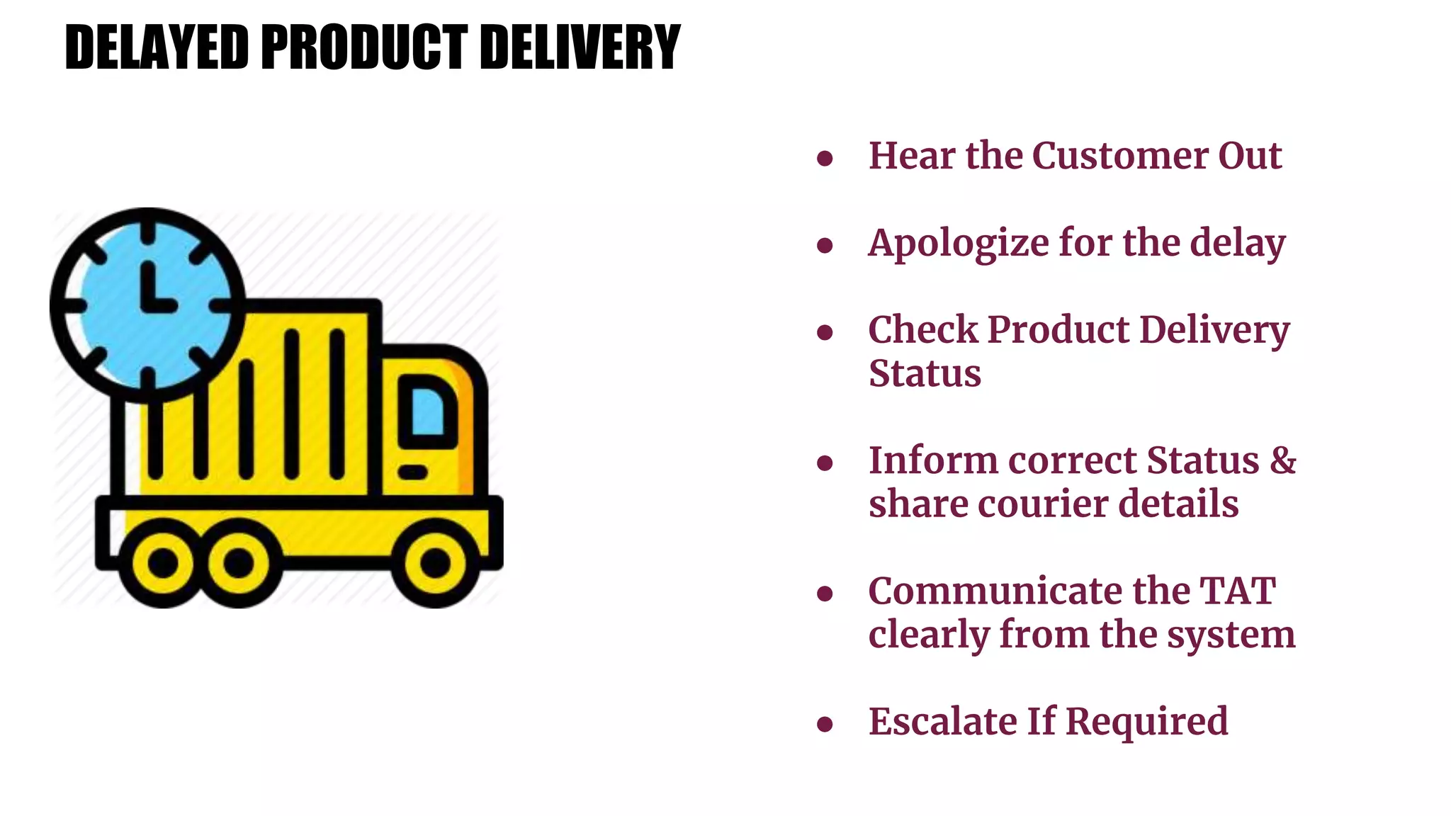 ● Hear the Customer Out
● Apologize for the delay
● Check Product Delivery
Status
● Inform correct Status &
share courier details
● Communicate the TAT
clearly from the system
● Escalate If Required
DELAYED PRODUCT DELIVERY
 