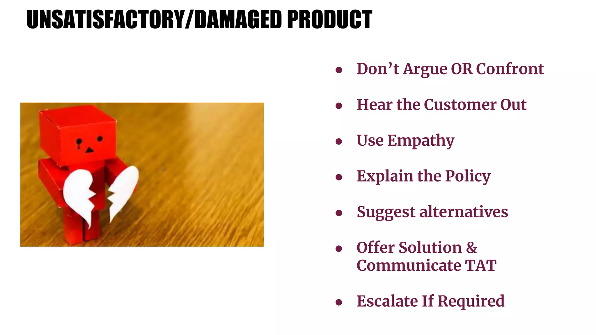 UNSATISFACTORY/DAMAGED PRODUCT
● Don’t Argue OR Confront
● Hear the Customer Out
● Use Empathy
● Explain the Policy
● Suggest alternatives
● Offer Solution &
Communicate TAT
● Escalate If Required
 