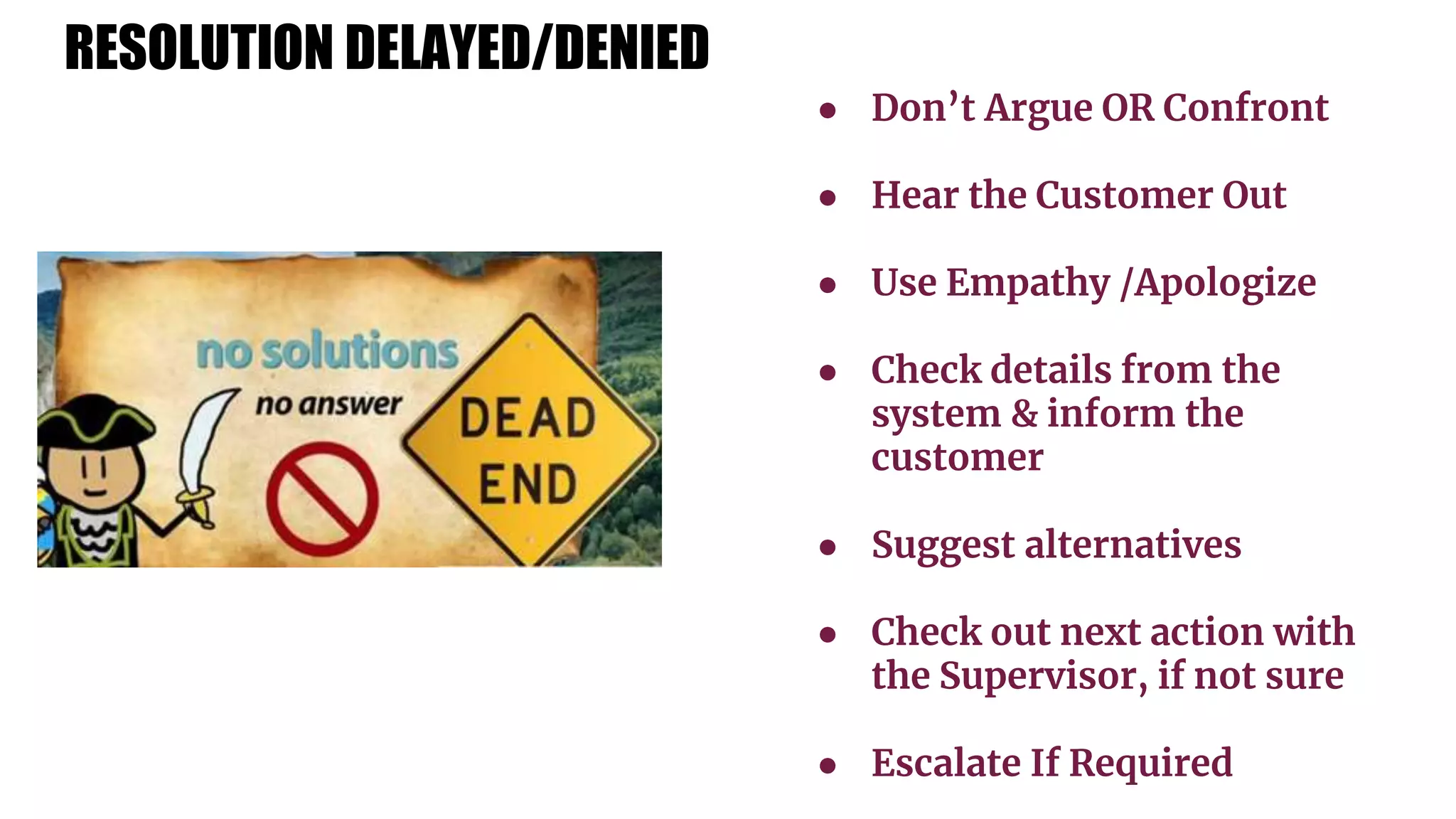 ● Don’t Argue OR Confront
● Hear the Customer Out
● Use Empathy /Apologize
● Check details from the
system & inform the
customer
● Suggest alternatives
● Check out next action with
the Supervisor, if not sure
● Escalate If Required
RESOLUTION DELAYED/DENIED
 