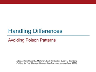 Handling Differences
Avoiding Poison Patterns



    Adapted from Howard J. Markman, Scott M. Stanley, Susan L. Blumberg,
    Fighting for Your Marriage, Revised (San Francisco: Jossey-Bass, 2000).
 