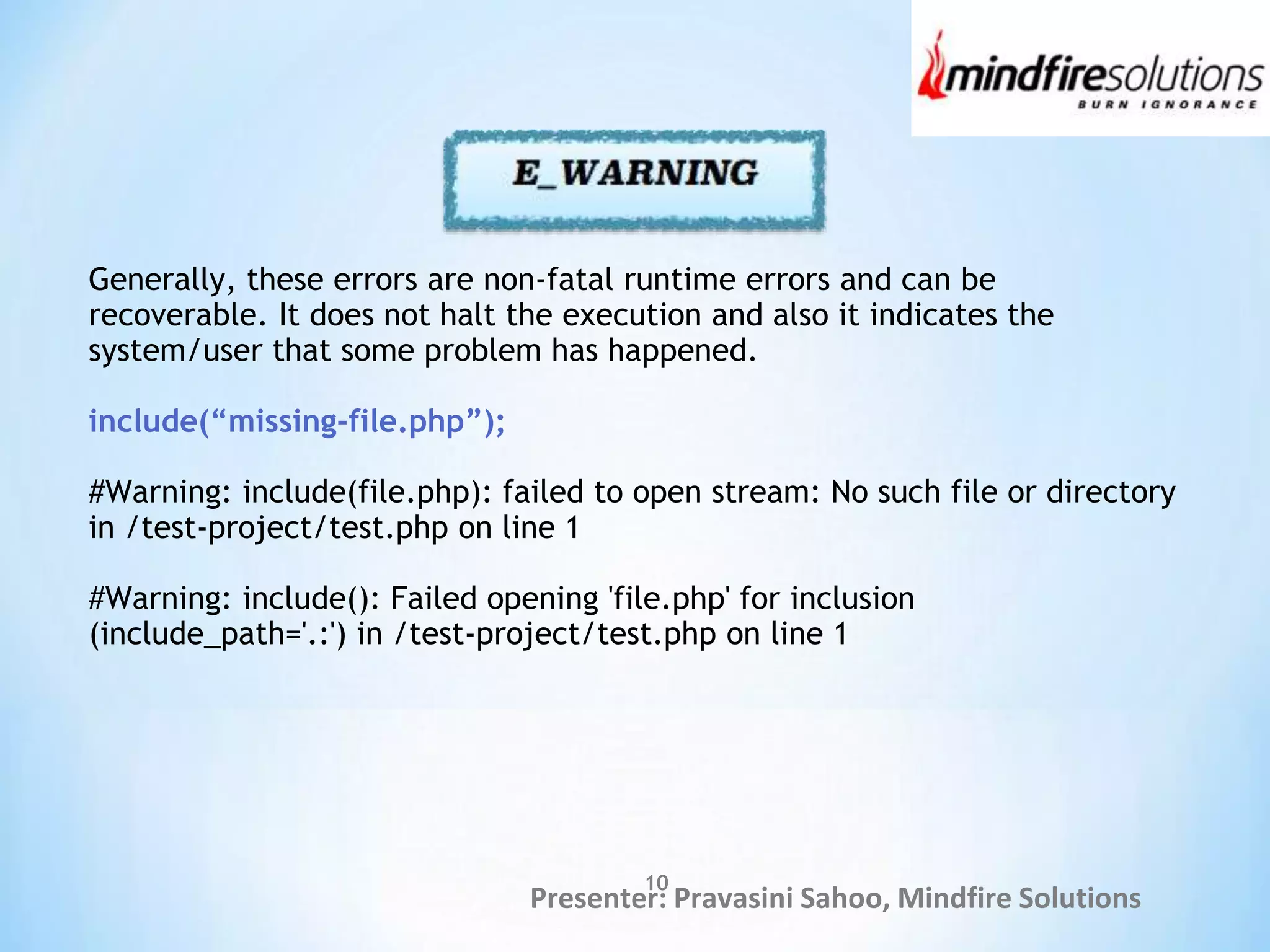 Presenter: Pravasini Sahoo, Mindfire Solutions
Generally, these errors are non-fatal runtime errors and can be
recoverable. It does not halt the execution and also it indicates the
system/user that some problem has happened.
include(“missing-file.php”);
#Warning: include(file.php): failed to open stream: No such file or directory
in /test-project/test.php on line 1
#Warning: include(): Failed opening 'file.php' for inclusion
(include_path='.:') in /test-project/test.php on line 1
10
 
