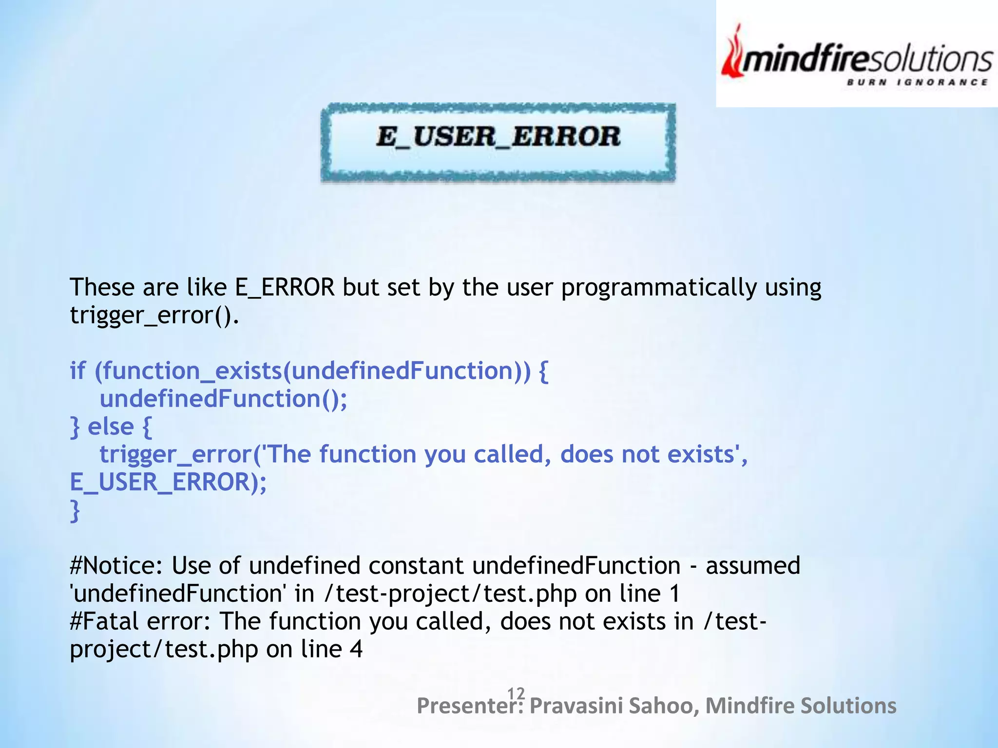 Presenter: Pravasini Sahoo, Mindfire Solutions
These are like E_ERROR but set by the user programmatically using
trigger_error().
if (function_exists(undefinedFunction)) {
undefinedFunction();
} else {
trigger_error('The function you called, does not exists',
E_USER_ERROR);
}
#Notice: Use of undefined constant undefinedFunction - assumed
'undefinedFunction' in /test-project/test.php on line 1
#Fatal error: The function you called, does not exists in /test-
project/test.php on line 4
12
 