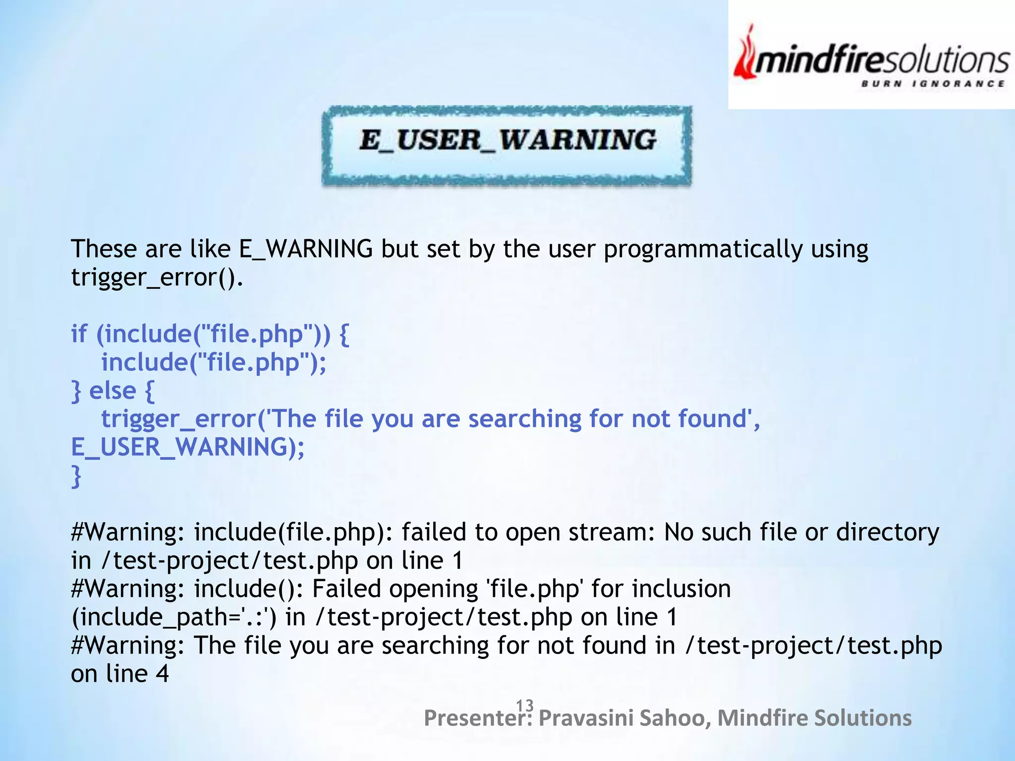 Presenter: Pravasini Sahoo, Mindfire Solutions
These are like E_WARNING but set by the user programmatically using
trigger_error().
if (include("file.php")) {
include("file.php");
} else {
trigger_error('The file you are searching for not found',
E_USER_WARNING);
}
#Warning: include(file.php): failed to open stream: No such file or directory
in /test-project/test.php on line 1
#Warning: include(): Failed opening 'file.php' for inclusion
(include_path='.:') in /test-project/test.php on line 1
#Warning: The file you are searching for not found in /test-project/test.php
on line 4
13
 