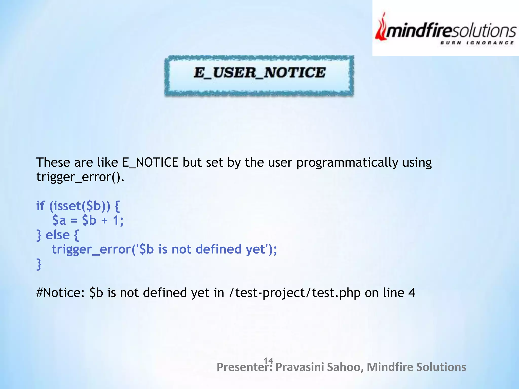 Presenter: Pravasini Sahoo, Mindfire Solutions
These are like E_NOTICE but set by the user programmatically using
trigger_error().
if (isset($b)) {
$a = $b + 1;
} else {
trigger_error('$b is not defined yet');
}
#Notice: $b is not defined yet in /test-project/test.php on line 4
14
 