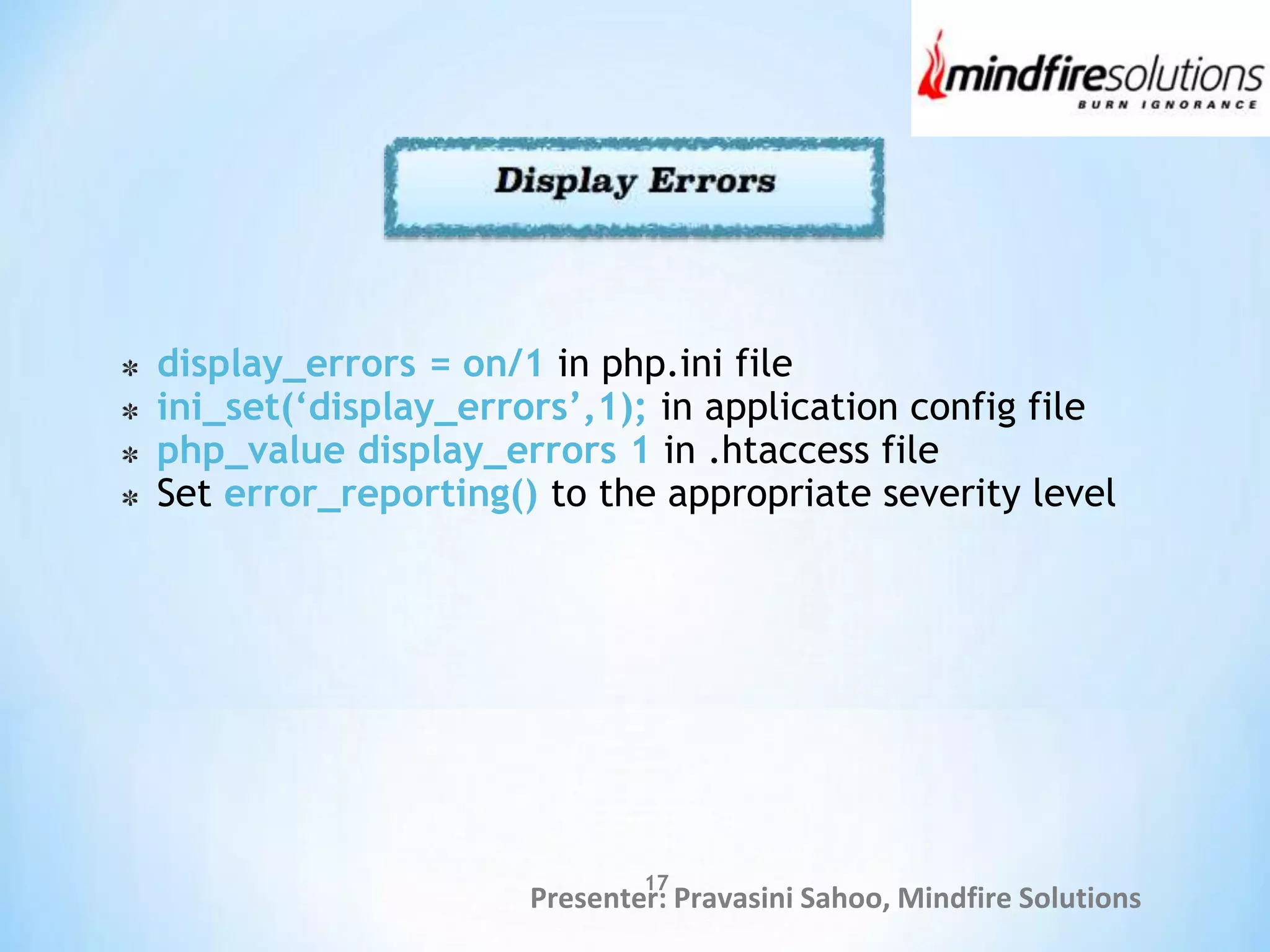 Presenter: Pravasini Sahoo, Mindfire Solutions
display_errors = on/1 in php.ini file
ini_set(‘display_errors’,1); in application config file
php_value display_errors 1 in .htaccess file
Set error_reporting() to the appropriate severity level
17
 
