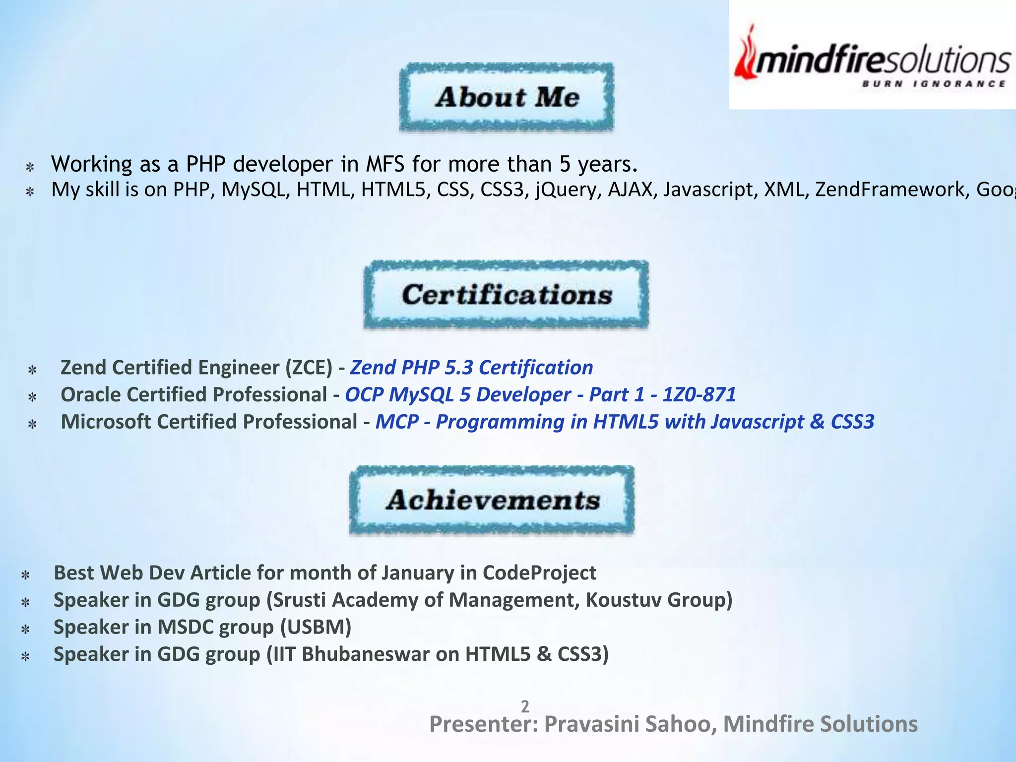 Presenter: Pravasini Sahoo, Mindfire Solutions
Working as a PHP developer in MFS for more than 5 years.
My skill is on PHP, MySQL, HTML, HTML5, CSS, CSS3, jQuery, AJAX, Javascript, XML, ZendFramework, Goog
Zend Certified Engineer (ZCE) - Zend PHP 5.3 Certification
Oracle Certified Professional - OCP MySQL 5 Developer - Part 1 - 1Z0-871
Microsoft Certified Professional - MCP - Programming in HTML5 with Javascript & CSS3
Best Web Dev Article for month of January in CodeProject
Speaker in GDG group (Srusti Academy of Management, Koustuv Group)
Speaker in MSDC group (USBM)
Speaker in GDG group (IIT Bhubaneswar on HTML5 & CSS3)
2
 