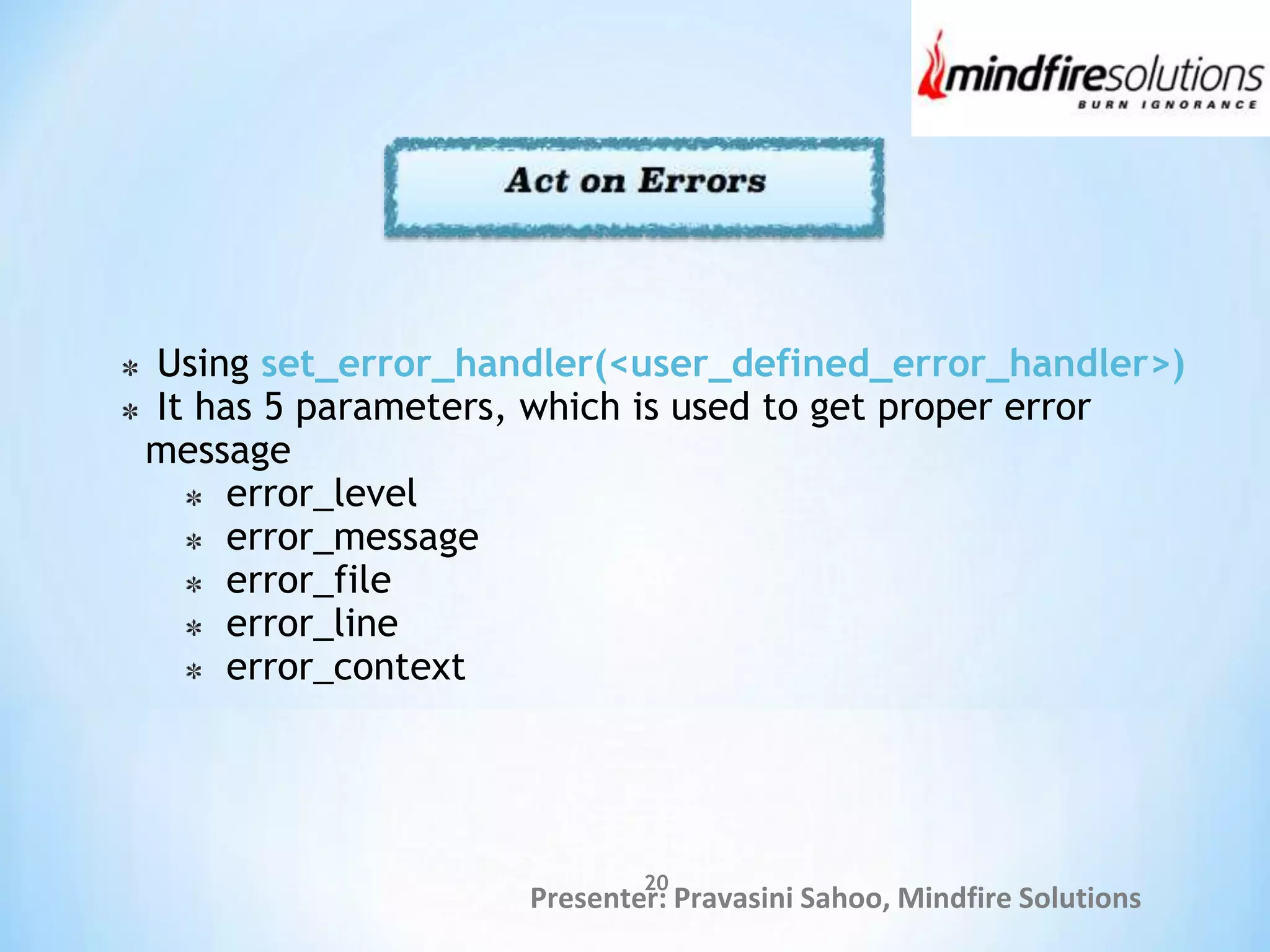 Presenter: Pravasini Sahoo, Mindfire Solutions
Using set_error_handler(<user_defined_error_handler>)
It has 5 parameters, which is used to get proper error
message
error_level
error_message
error_file
error_line
error_context
20
 