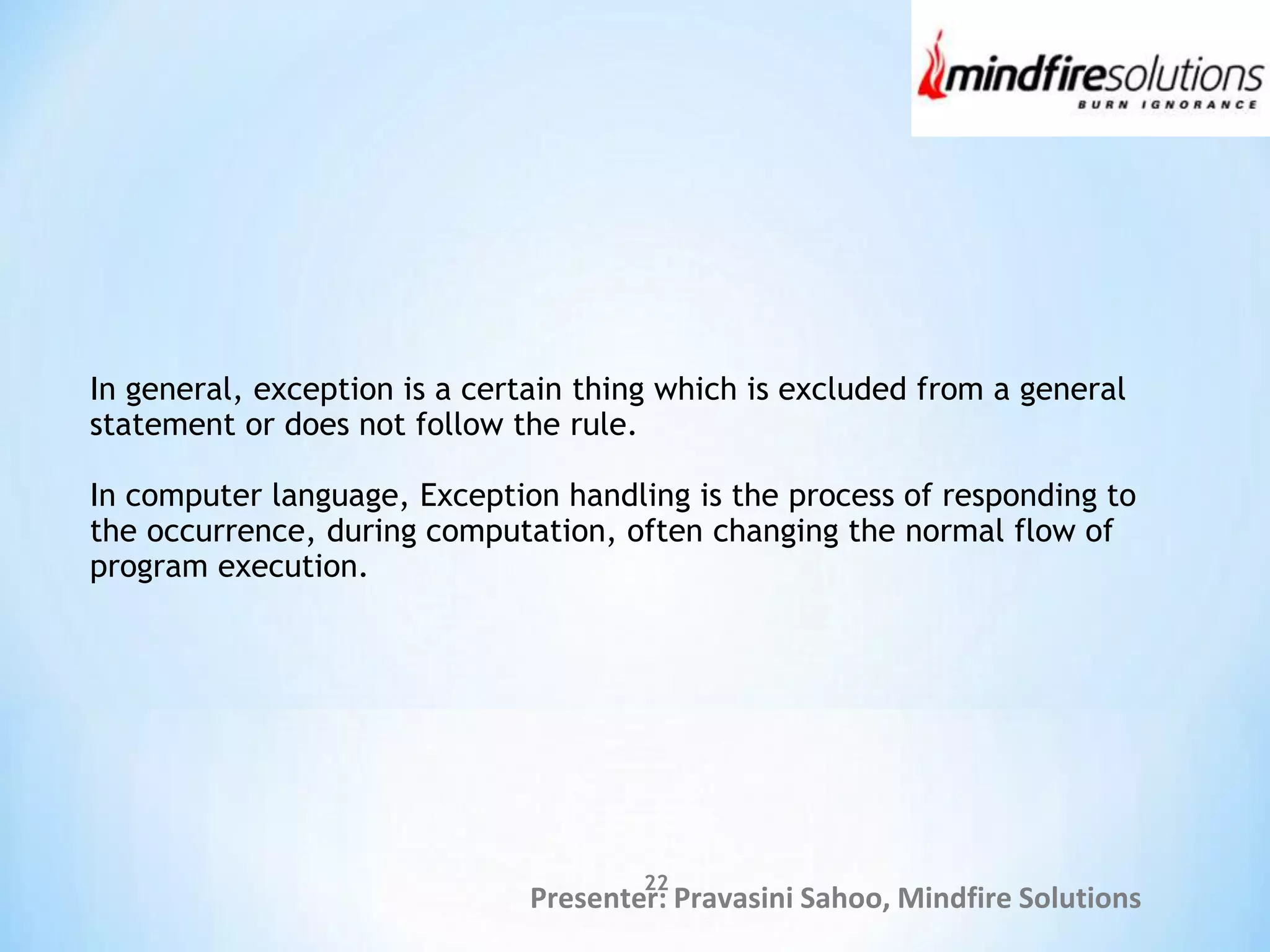 Presenter: Pravasini Sahoo, Mindfire Solutions
In general, exception is a certain thing which is excluded from a general
statement or does not follow the rule.
In computer language, Exception handling is the process of responding to
the occurrence, during computation, often changing the normal flow of
program execution.
22
 