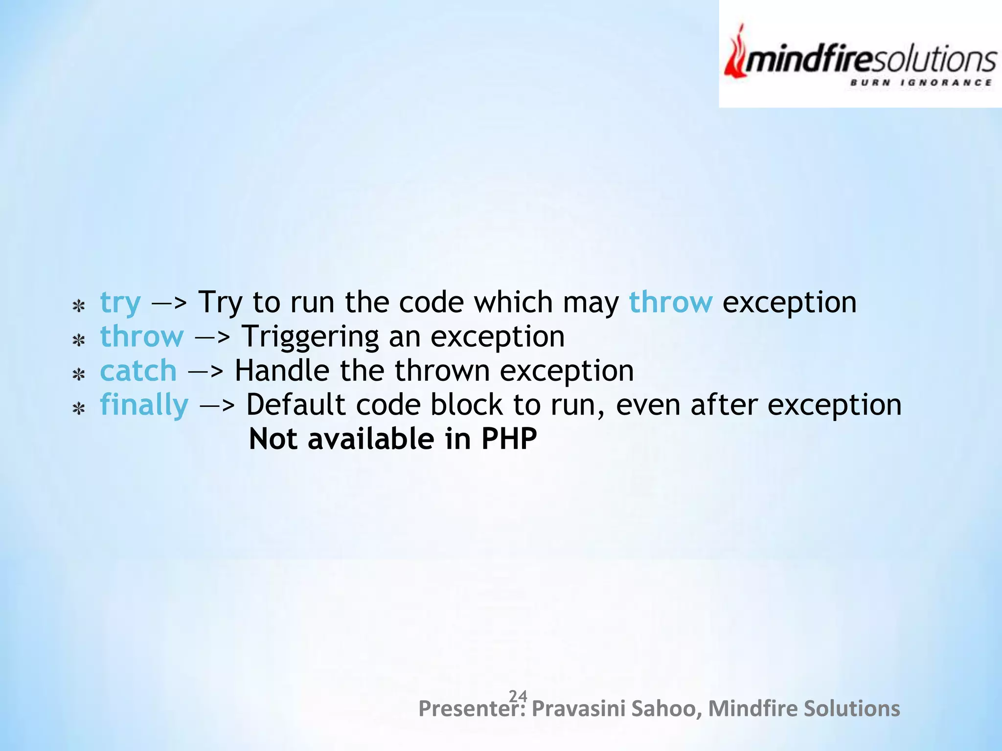 Presenter: Pravasini Sahoo, Mindfire Solutions
try —> Try to run the code which may throw exception
throw —> Triggering an exception
catch —> Handle the thrown exception
finally —> Default code block to run, even after exception
Not available in PHP
24
 