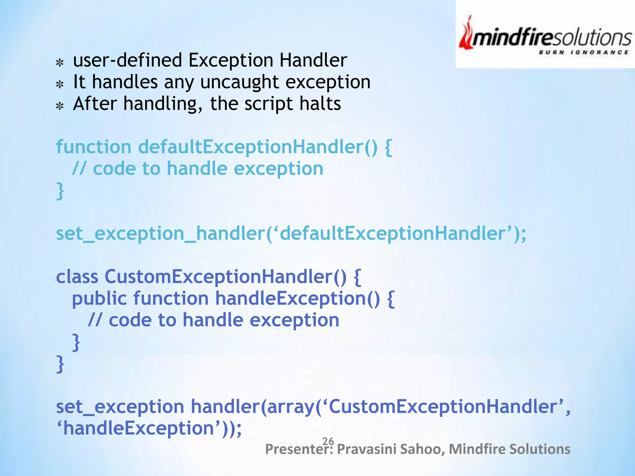 Presenter: Pravasini Sahoo, Mindfire Solutions
user-defined Exception Handler
It handles any uncaught exception
After handling, the script halts
function defaultExceptionHandler() {
// code to handle exception
}
set_exception_handler(‘defaultExceptionHandler’);
class CustomExceptionHandler() {
public function handleException() {
// code to handle exception
}
}
set_exception handler(array(‘CustomExceptionHandler’,
‘handleException’));
26
 