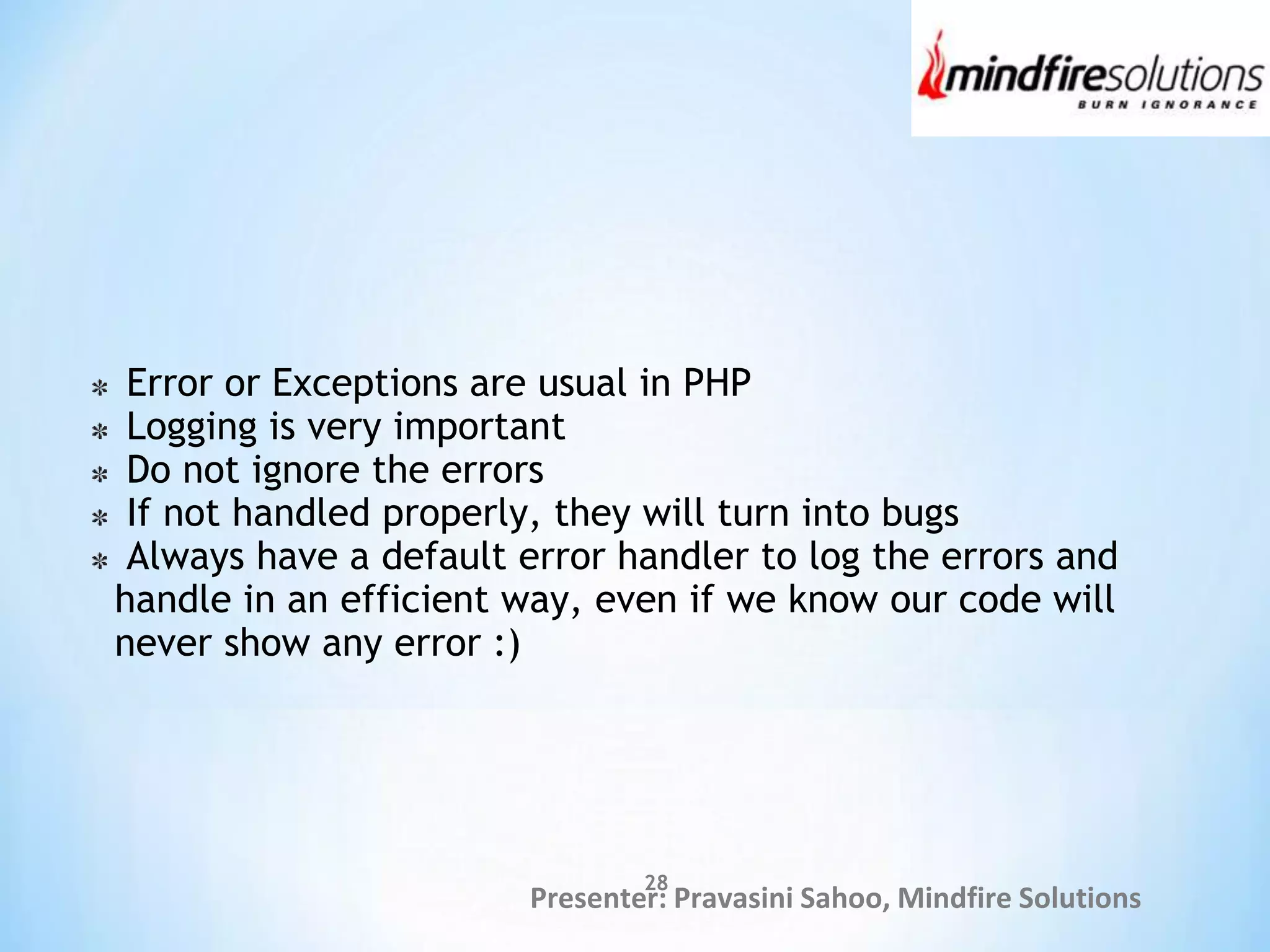 Presenter: Pravasini Sahoo, Mindfire Solutions
Error or Exceptions are usual in PHP
Logging is very important
Do not ignore the errors
If not handled properly, they will turn into bugs
Always have a default error handler to log the errors and
handle in an efficient way, even if we know our code will
never show any error :)
28
 