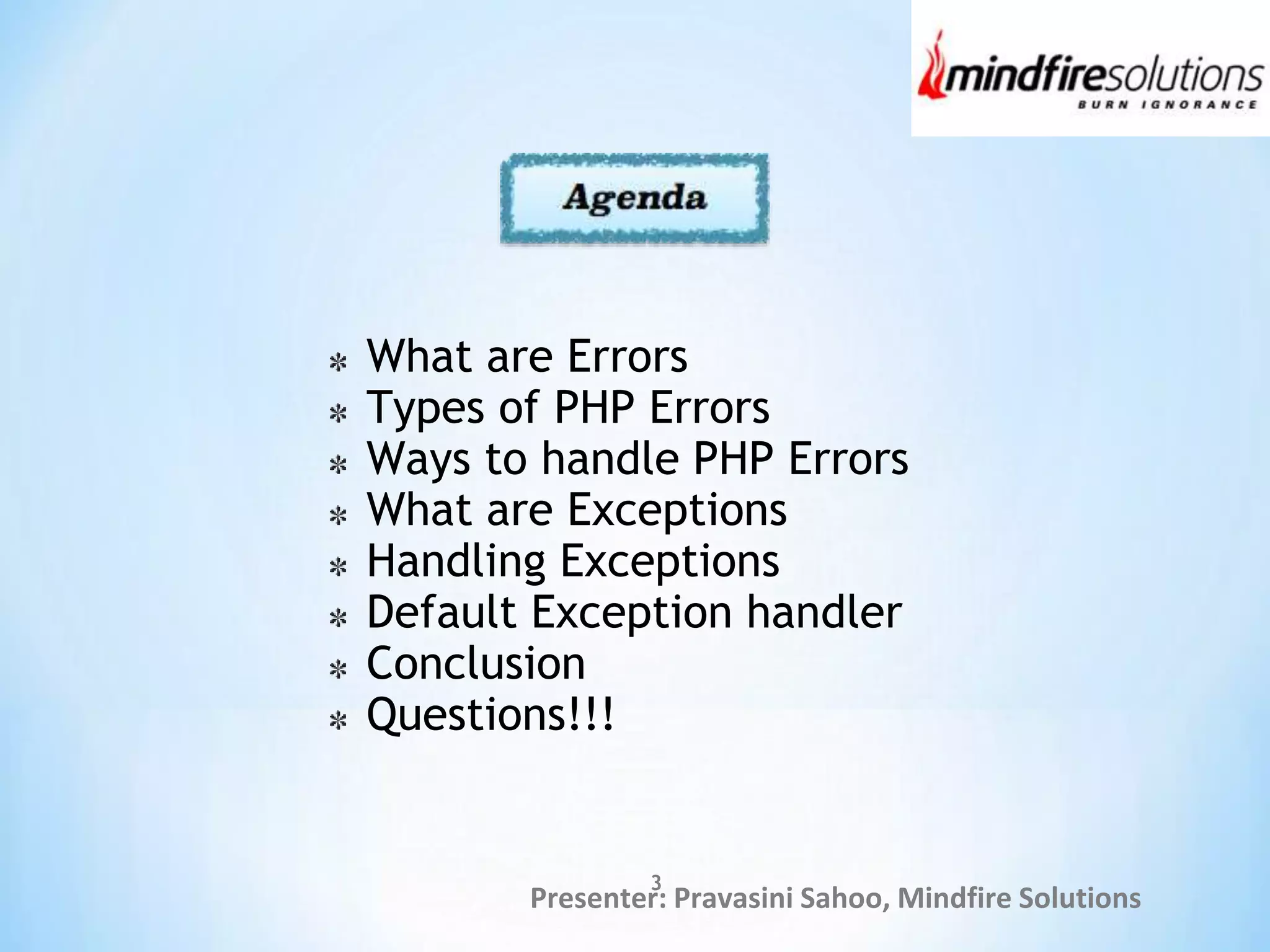 Presenter: Pravasini Sahoo, Mindfire Solutions
What are Errors
Types of PHP Errors
Ways to handle PHP Errors
What are Exceptions
Handling Exceptions
Default Exception handler
Conclusion
Questions!!!
3
 